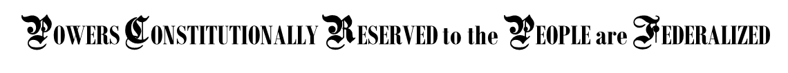 POWERS CONSTITUTIONALLY RESERVED to the PEOPLE are FEDERALIZED